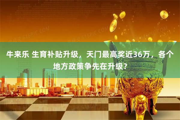 牛来乐 生育补贴升级,天门最高奖近36万,各个地方政策争先在升级?