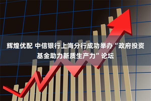 辉煌优配 中信银行上海分行成功举办“政府投资基金助力新质生产力”论坛