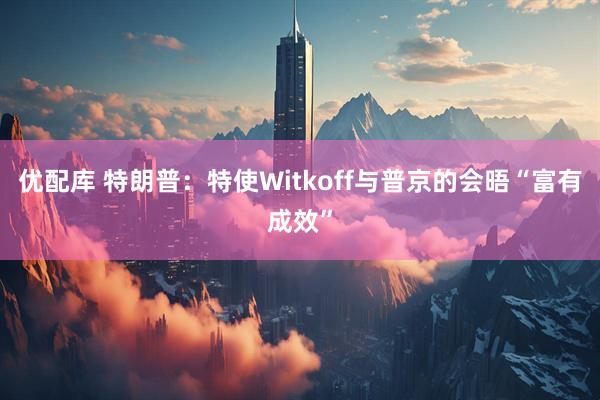 优配库 特朗普：特使Witkoff与普京的会晤“富有成效”