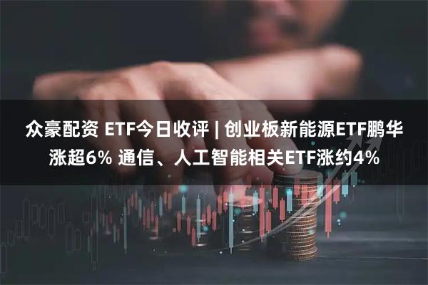 众豪配资 ETF今日收评 | 创业板新能源ETF鹏华涨超6% 通信、人工智能相关ETF涨约4%
