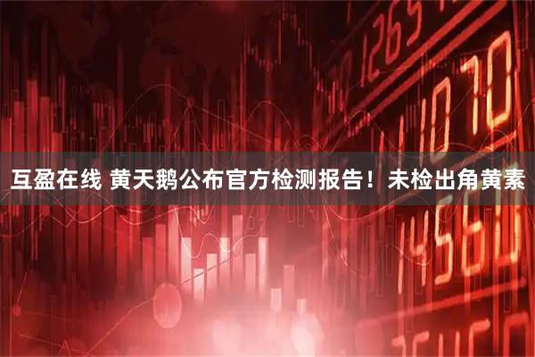 互盈在线 黄天鹅公布官方检测报告!未检出角黄素