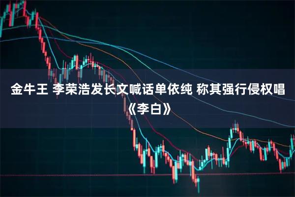 金牛王 李荣浩发长文喊话单依纯 称其强行侵权唱《李白》