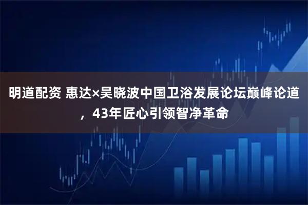 明道配资 惠达×吴晓波中国卫浴发展论坛巅峰论道,43年匠心引领智净革命